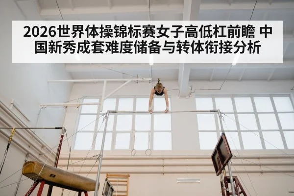 2026世界体操锦标赛女子高低杠前瞻 中国新秀成套难度储备与转体衔接分析