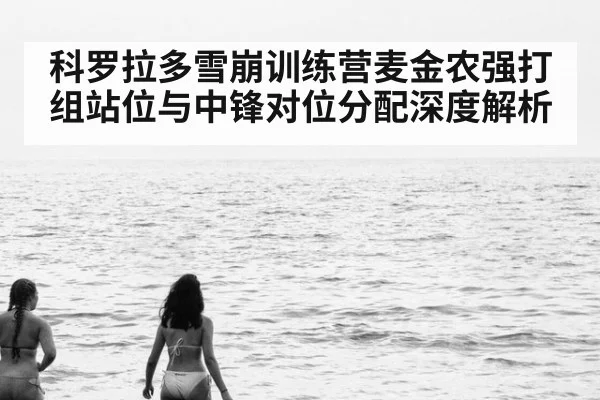 科罗拉多雪崩训练营麦金农强打组站位与中锋对位分配深度解析