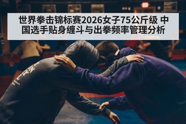 世界拳击锦标赛2026女子75公斤级 中国选手贴身缠斗与出拳频率管理分析