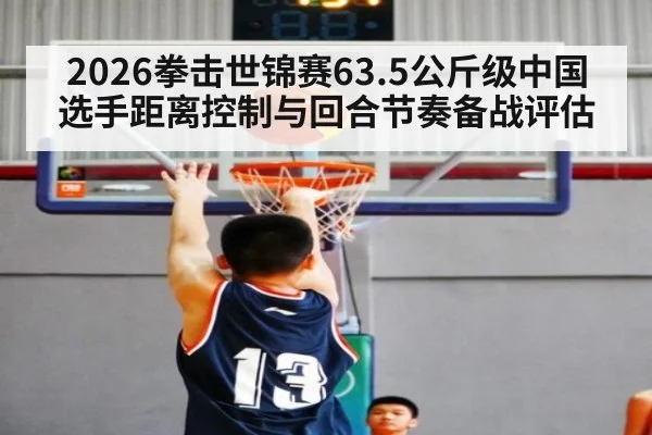 2026拳击世锦赛63.5公斤级中国选手距离控制与回合节奏备战评估